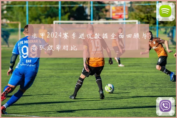 法甲2024赛季进攻数据全面回顾与各队效率对比