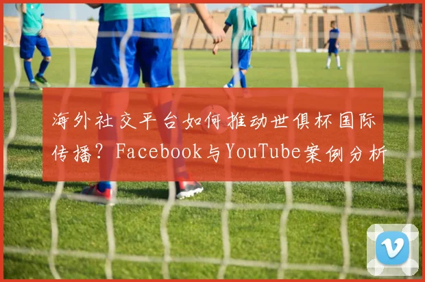海外社交平台如何推动世俱杯国际传播？Facebook与YouTube案例分析