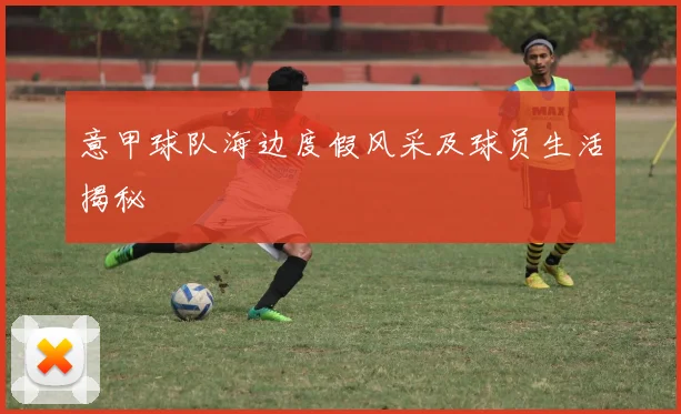 意甲球队海边度假风采及球员生活揭秘