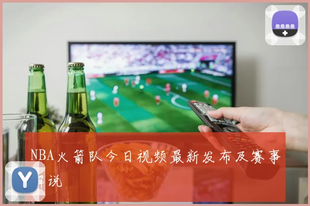 NBA火箭队今日视频最新发布及赛事解说
