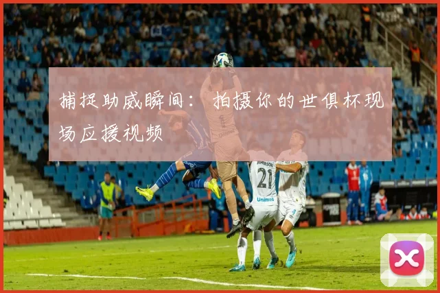 捕捉助威瞬间：拍摄你的世俱杯现场应援视频