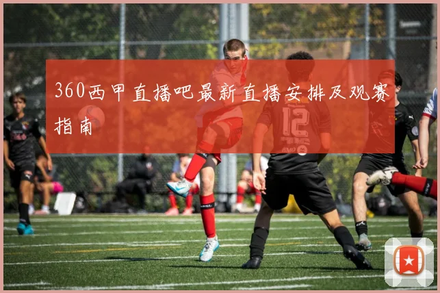 360西甲直播吧最新直播安排及观赛指南