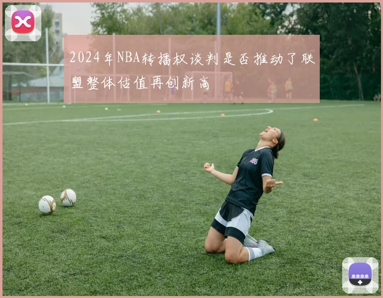 2024年NBA转播权谈判是否推动了联盟整体估值再创新高