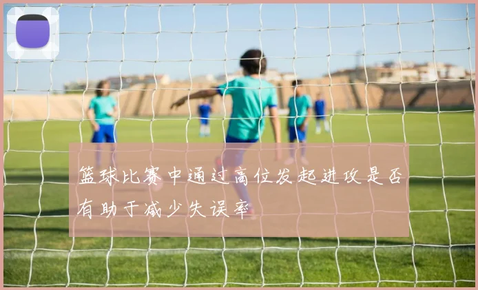 篮球比赛中通过高位发起进攻是否有助于减少失误率